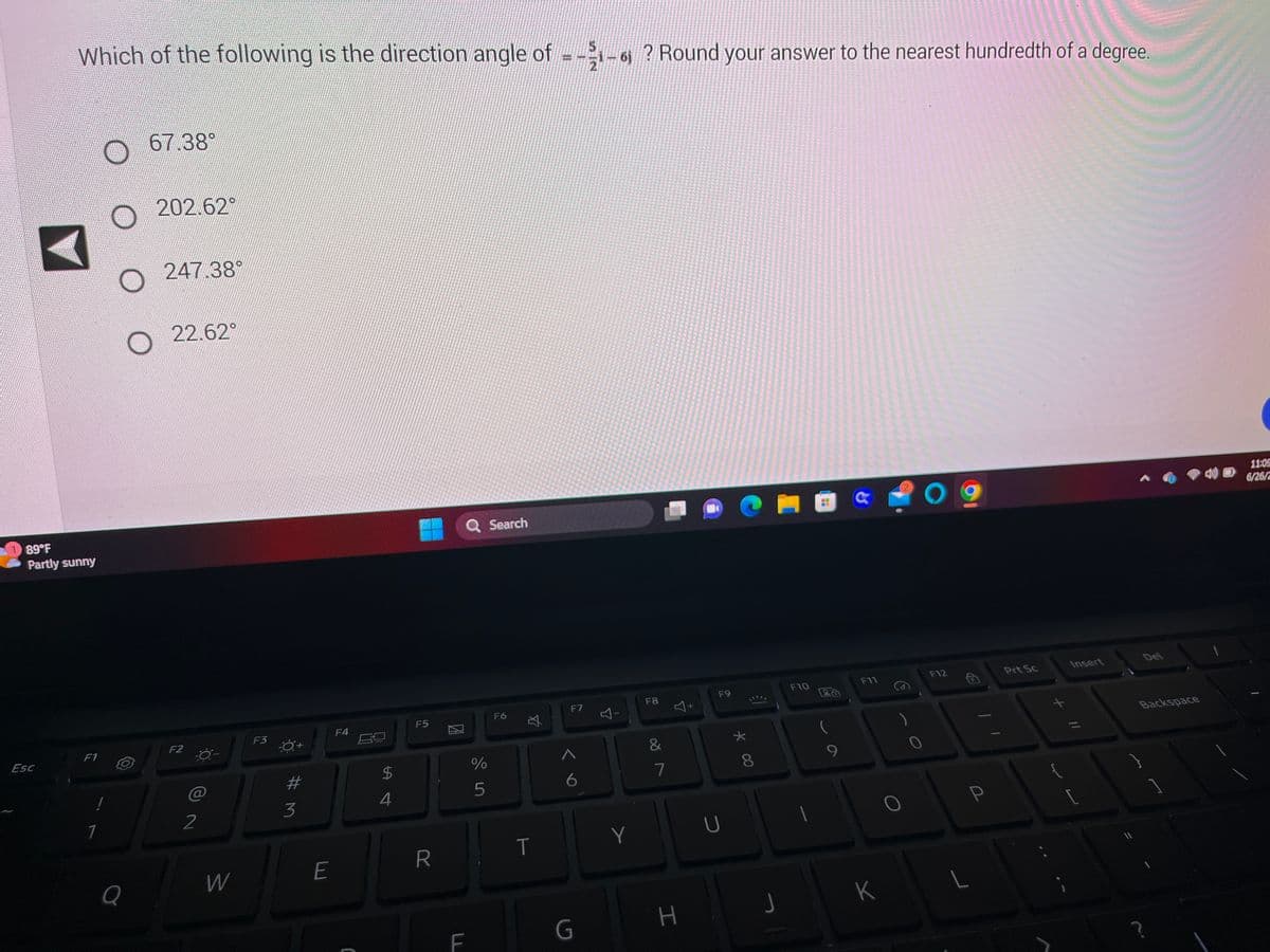 Which of the following is the direction angle of =-1-6 ? Round your answer to the nearest hundredth of a degree.
89°F
Partly sunny
Esc
F1
1
O
O
Q
67.38°
202.62°
247 38
22.62
F2
2
W
F3
Ó+
#3
E
F4
18
$
4
F5
R
Q Search
F
%
5
F6
T
F7
^
6
G
4-
Y
F8
&
7
H
+
F9
U
* 00
8
J
F10
4
F11
K
O
F12
L
P
Prt Sc
{
Insert
//
[
Del
Backspace
11:05
6/26/2