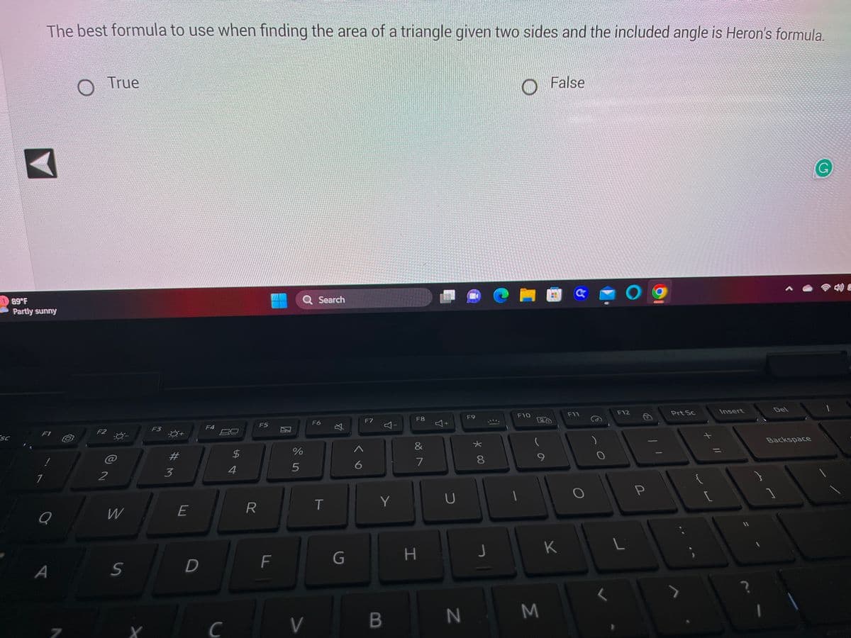 Sc
The best formula to use when finding the area of a triangle given two sides and the included angle is Heron's formula.
89°F
Partly sunny
F1
1
Q
A
F2
True
@
2
W
S
X
F3
#M
3
E
D
F4
C
54
$
R
F5
F
Q Search
%
5
V
F6
T
G
F7
A
6
4-
Y
B
F8
&
7
H
4+
U
N
(B
F9
00 *
8
J
O False
F10
9
4
M
JI
F11
K
O
O
F12
L
P
Prt Sc
{
+ 11
[
Insert
11
1
A
Del
Backspace
G