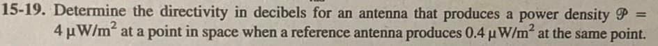 15-19. Determine the directivity in decibels for an antenna that produces a power density P =
4 μW/m² at a point in space when a reference antenna produces 0.4 µW/m² at the same point.
