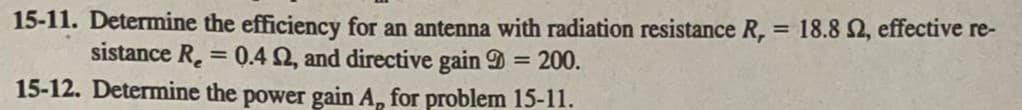 15-11. Determine the efficiency for an antenna with radiation resistance R, = 18.8 2, effective re-
sistance R₂ = 0.4 02, and directive gain = 200.
15-12. Determine the power gain A, for problem 15-11.