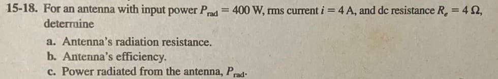 15-18. For an antenna with input power Prad = 400 W, rms current i = 4 A, and dc resistance R₂ = 4,
deterruine
a. Antenna's radiation resistance.
b. Antenna's efficiency.
c. Power radiated from the antenna, Prad-