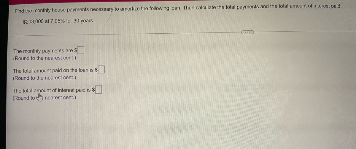 Find the monthly house payments necessary to amortize the following loan. Then calculate the total payments and the total amount of interest paid.
$203,000 at 7.05% for 30 years
The monthly payments are $
(Round to the nearest cent.)
The total amount paid on the loan is $
(Round to the nearest cent.)
The total amount of interest paid is $
(Round to m nearest cent.)
