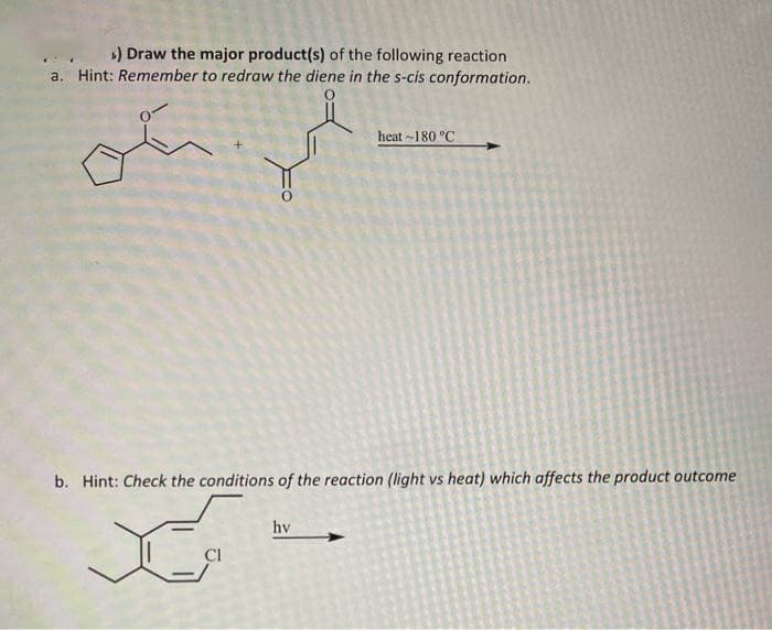 ») Draw the major product(s) of the following reaction
a. Hint: Remember to redraw the diene in the s-cis conformation.
heat -180 °C
b. Hint: Check the conditions of the reaction (light vs heat) which affects the product outcome
hv
CI
