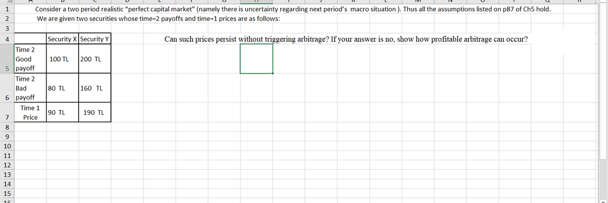 Consider a two period realistic "perfect capital market" (namely there is uncertainty regarding next period's macro situation ). Thus all the assumptions listed on p87 of Ch5 hold.
We are given two securities whose time=2 payoffs and time=1 prices are as follows:
1
2
3
Security X Security Y
Can such prices persist without triggering arbitrage? If your answer is no, show how profitable arbitrage can occur?
Time 2
Good
100 TL
200 TL
5 payoff
Time 2
Bad
80 TL
160 TL
6 раyoff
Time 1
90 TL
190 TL
7
Price
8
9
10
11
12
13
14
15
