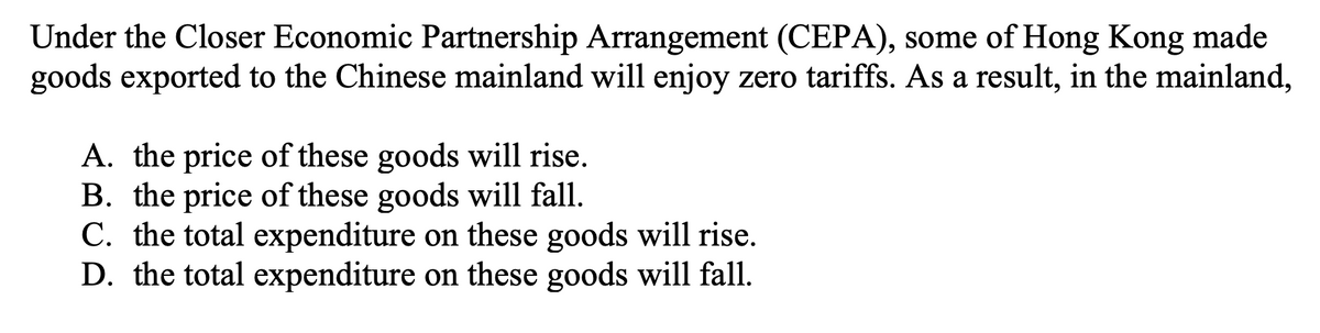 Under the Closer Economic Partnership Arrangement (CEPA), some of Hong Kong made
goods exported to the Chinese mainland will enjoy zero tariffs. As a result, in the mainland,
A. the price of these goods will rise.
B. the price of these goods will fall.
C. the total expenditure on these goods will rise.
D. the total expenditure on these goods will fall.
