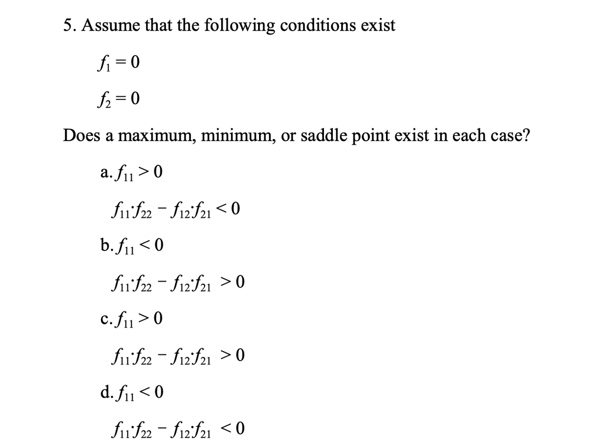 5. Assume that the following conditions exist
fi = 0
f2 = 0
Does a maximum, minimum, or saddle point exist in each case?
a. fi> 0
11
fiif2 - fizif21 < 0
b. fi1< 0
fif2 - fi2'f21 > 0
c. fi>0
fif2 - fizf21 > 0
d. fiu < 0
fufn- f12:f21 <0
