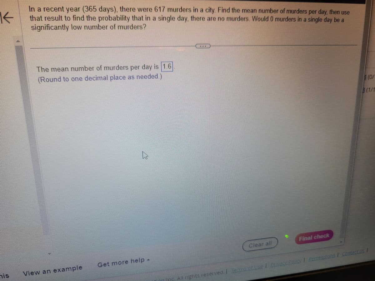 K←
In a recent year (365 days), there were 617 murders in a city. Find the mean number of murders per day, then use
that result to find the probability that in a single day, there are no murders. Would 0 murders in a single day be a
significantly low number of murders?
his
The mean number of murders per day is 1.6
(Round to one decimal place as needed.)
View an example
4
Get more help -
Clear all
n Inc. All rights reserved. I Termsoruse
Final check
4 (0/
3 (1/1
Privacy Policy | Permissions / Contact Us |