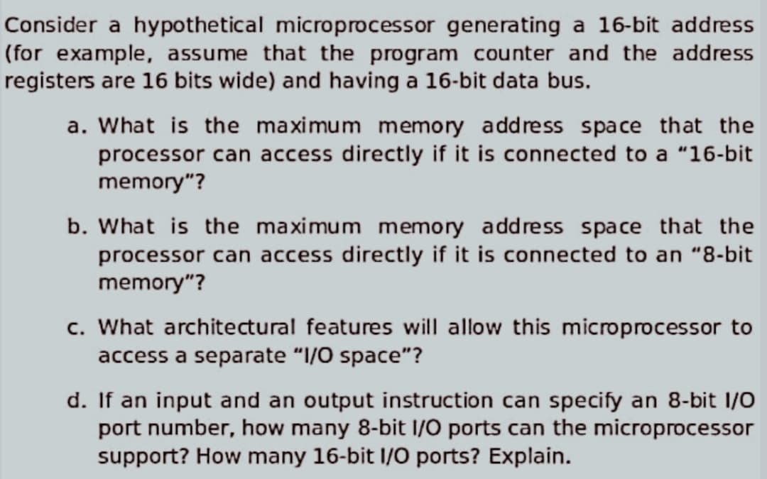 Consider a hypothetical microprocessor generating a 16-bit address
(for example, assume that the program counter and the address
registers are 16 bits wide) and having a 16-bit data bus.
a. What is the maximum memory address space that the
processor can access directly if it is connected to a "16-bit
memory"?
b. What is the maximum memory address space that the
processor can access directly if it is connected to an "8-bit
memory"?
c. What architectural features will allow this microprocessor to
access a separate "I/O space"?
d. If an input and an output instruction can specify an 8-bit I/O
port number, how many 8-bit I/O ports can the microprocessor
support? How many 16-bit I/O ports? Explain.