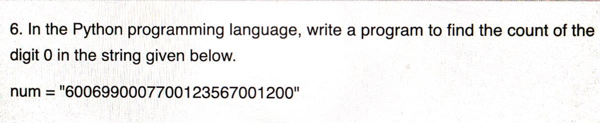 6. In the Python programming language, write a program to find the count of the
digit 0 in the string given below.
num = "6006990007700123567001200"
