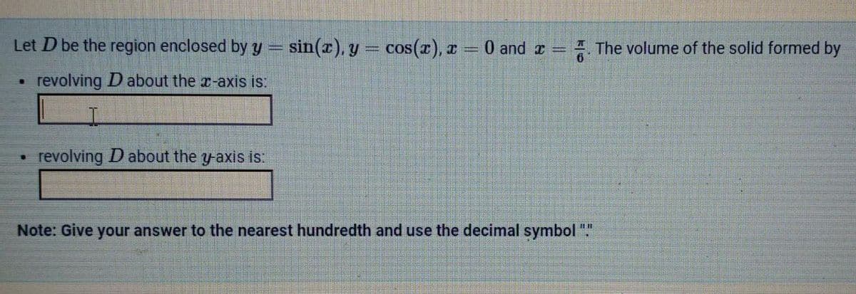 Let D be the region enclosed by y = sin(x), y = cos(x), x = 0 and x
revolving D about the x-axis is:
I
revolving D about the y-axis is:
Note: Give your answer to the nearest hundredth and use the decimal symbol "."
The volume of the solid formed by