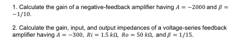 1. Calculate the gain of a negative-feedback amplifier having A = -2000 and p =
-1/10.
2. Calculate the gain, input, and output impedances of a voltage-series feedback
amplifier having A = -300, Ri= 1.5 kN, Ro = 50 kn, and ß = 1/15.