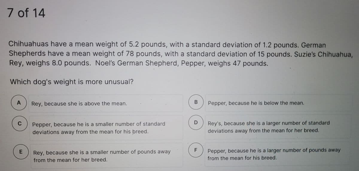 7 of 14
Chihuahuas have a mean weight of 5.2 pounds, with a standard deviation of 1.2 pounds. German
Shepherds have a mean weight of 78 pounds, with a standard deviation of 15 pounds. Suzie's Chihuahua,
Rey, weighs 8.0 pounds. Noeľ's German Shepherd, Pepper, weighs 47 pounds.
Which dog's weight is more unusual?
A
Rey, because she is above the mean.
Pepper, because he is below the mean.
C
Pepper, because he is a smaller number of standard
Rey's, because she is a larger number of standard
deviations away from the mean for his breed.
deviations away from the mean for her breed.
Rey, because she is a smaller number of pounds away
Pepper, because he is a larger number of pounds away
from the mean for her breed.
from the mean for his breed.
B
F.
