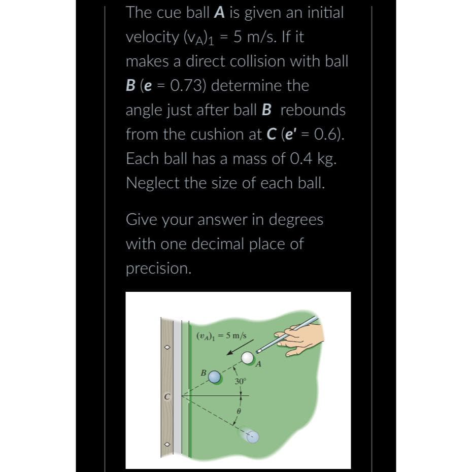 The cue ball A is given an initial
velocity (VA)₁ = 5 m/s. If it
-
makes a direct collision with ball
B (e = 0.73) determine the
angle just after ball B rebounds
from the cushion at C (e' = 0.6).
Each ball has a mass of 0.4 kg.
Neglect the size of each ball.
Give your answer in degrees
with one decimal place of
precision.
(VA)₁ = 5 m/s
B
30°