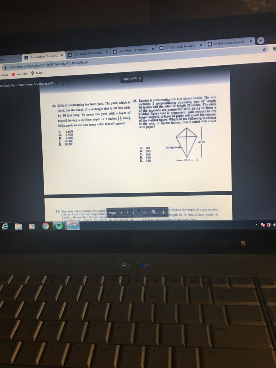 I 7 GLPP Quiz Answers
I #7 GLPP Quiz Answers
I Lake Water SP Answers
E Lake Water SP Answers
A Classwork for Virtual AC x
an
classroom.google.com/u/1/w/MTIYNDUZMTC3NZA2/t/all
Gmail O YouTube
O Maps
Open with -
8 Basic Perimeter, Area. & Volume.pdf
36. Erika is landscaping her front yard. The yard, which is 25. Kamini is constructing the kite shown below. The kite
level, has the shape of a rectangle that is 60 feet wide
includes 2 perpendicular supports, one of length
40 inches and the other of length 28 inches. The ends
of the supports are connected with string to form a
4-sided figure that is symmetric with respect to the
longer support. A layer of paper will cover the interior
of the 4-sided figure. Which of the following is closest
to the area, in square inches, that Kamini will cover
with paper?
by 80 feet long. To cover the yard with a layer of
topsoil having a uniform depth of 4 inches foot.
Erika needs to use how many cubic feet of topsoil?
1,600
E.
G. 1,920
H. 4,800
J. 14,400
К. 19,200
40 in
A. 101
B. 280
C. 560
D. 840
E. 980
string
-
- 28 in H
11. Two sides of a triangle are equallcagth. The third
side is 3 centimeters longer thanPage 1 he 2
2 sides. Given that the perimeteal the rangle is
91 centimcter what is the leneth in centimeters of
24. To the
arest foot, what is the height of a rectangular
Q +
prism with a base length of 15 feet, a base width of
! foat anda volume of100 aubie faas
