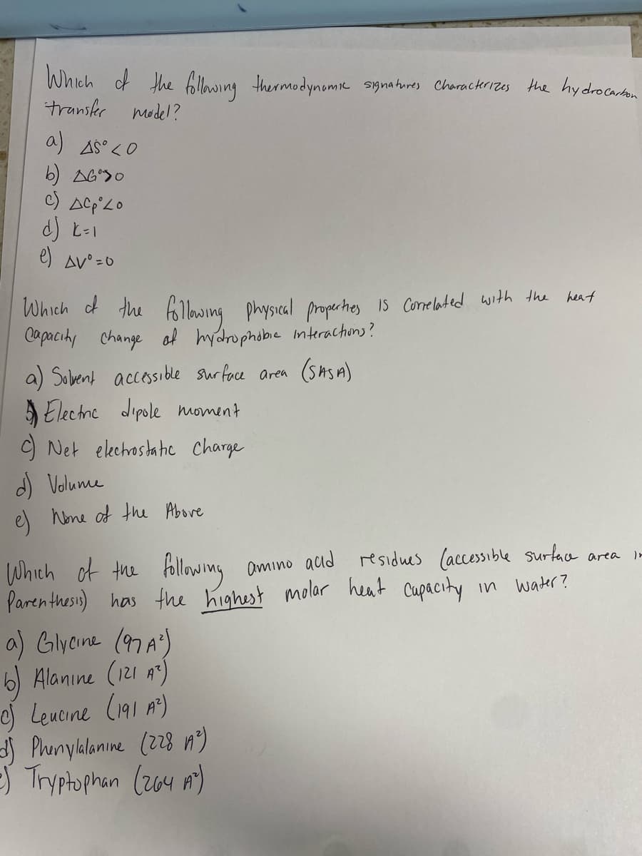Which of the bllowing thermodynomie signahures Charackerizes the hydrocarton
transkr model?
a) AS° <0
b) AG>O
d) E-1
e) Av° =0
Which of the folong
Copacihy change of hydrophobe nterachons?
a) Sobent accessible surface area (Sns A)
S Elechne dipole moment
O Net elechostahe Charge
d) Volume
e) hone of the Above
heat
physical properhes IS Conelated with the
Which of the Allowmg
Paren thesis) has the highest molar heat Cupacity
a) Glyeine (97A)
Alanıne (121 A)
e) Leucine (191 A)
Phenyklanine (228 n)
S Tryptophan (204 m)
amino acid residues (accessible surtaca area -
In water?

