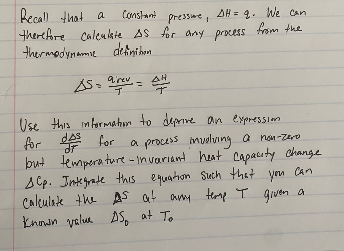 Recall
that a
there fore
thermodynamie detinihon
Constant pressure, AH = 9. We can
from the
caleulate AS for any process
S= arev
こ
ナ
Use this informmaton to deprive
dAS
an expressiom
for
but temperature - Invariant heat capacuty change
s Cp. Integrate this equathon Such that
Calculate the AS at any temp T given a
known value AS, at To
for
a process Involving a non-zero
you
Can
