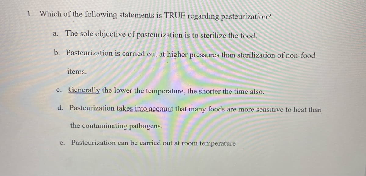 1. Which of the following statements is TRUE regarding pasteurization?
a. The sole objective of pasteurization is to sterilize the food.
b. Pasteurization is carried out at higher pressures than sterilization of non-food
items.
c. Generally the lower the temperature, the shorter the time also.
d. Pasteurization takes into account that many foods are more sensitive to heat than
the contaminating pathogens.
e. Pasteurization can be carried out at room temperature
