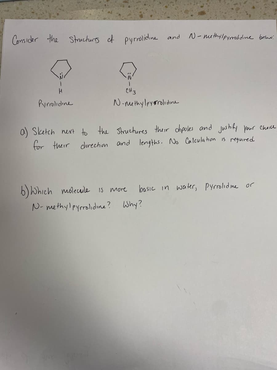 Consider the structurs of pyrolidine and
N- nethylpyrrolidine belww:
CH3
Purolidine
N-methy lpvorolidine
O Sketch next to the Shruchures their dhpoles and jushly yur Choice
for their direchon and lengths. No Calcula hon is reguired.
b) Which molecule is more
N- methylpyrrolidine? Why?
basic in water, Pyrolid me or
