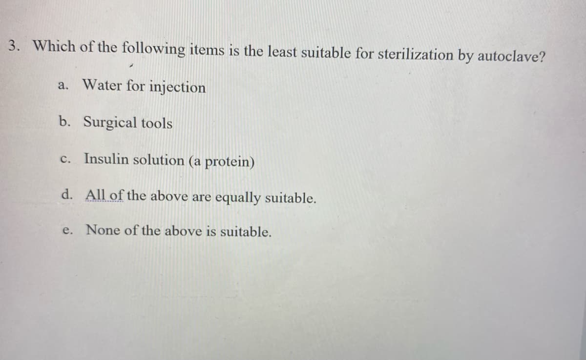 3. Which of the following items is the least suitable for sterilization by autoclave?
a. Water for injection
b. Surgical tools
c. Insulin solution (a protein)
d. All of the above are equally suitable.
e. None of the above is suitable.
