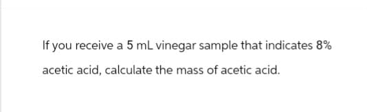 If you receive a 5 mL vinegar sample that indicates 8%
acetic acid, calculate the mass of acetic acid.