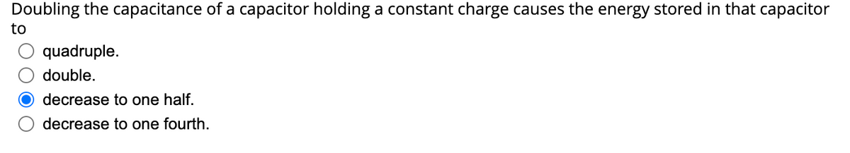 Doubling the capacitance of a capacitor holding a constant charge causes the energy stored in that capacitor
to
quadruple.
double.
decrease to one half.
decrease to one fourth.
