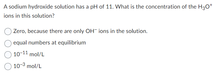 A sodium hydroxide solution has a pH of 11. What is the concentration of the H3O+
ions in this solution?
Zero, because there are only OH ions in the solution.
equal numbers at equilibrium
10-11 mol/L
10-3 mol/L