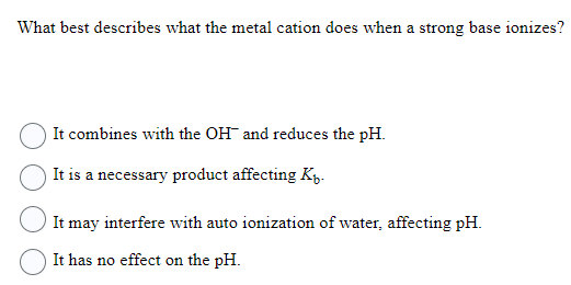 What best describes what the metal cation does when a strong base ionizes?
It combines with the OH and reduces the pH.
It is a necessary product affecting K.
It may interfere with auto ionization of water, affecting pH.
It has no effect on the pH.