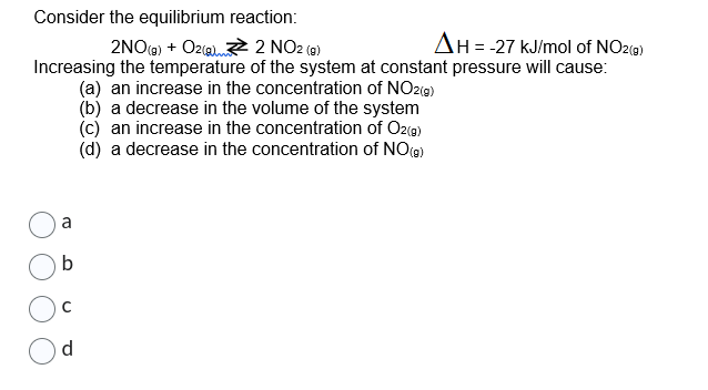 Consider the equilibrium reaction:
2NO(g) + O2(g)
2 NO2 (9)
AH = -27 kJ/mol of NO2(g)
Increasing the temperature of the system at constant pressure will cause:
(a) an increase in the concentration of NO2(g)
(b) a decrease in the volume of the system
(c) an increase in the concentration of O2(g)
(d) a decrease in the concentration of NO (9)
a
b