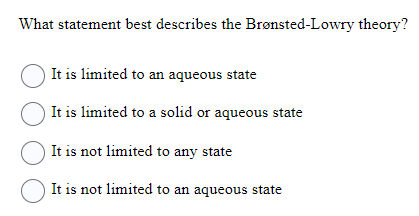 What statement best describes the Brønsted-Lowry theory?
It is limited to an aqueous state
It is limited to a solid or aqueous state
It is not limited to any state
It is not limited to an aqueous state