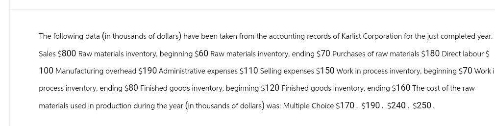 The following data (in thousands of dollars) have been taken from the accounting records of Karlist Corporation for the just completed year.
Sales $800 Raw materials inventory, beginning $60 Raw materials inventory, ending $70 Purchases of raw materials $180 Direct labour $
100 Manufacturing overhead $190 Administrative expenses $110 Selling expenses $150 Work in process inventory, beginning $70 Work i
process inventory, ending $80 Finished goods inventory, beginning $120 Finished goods inventory, ending $160 The cost of the raw
materials used in production during the year (in thousands of dollars) was: Multiple Choice $170. $190. $240. $250.