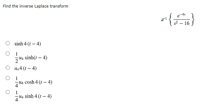 Find the inverse Laplace transform
s2 – 16
O sinh 4 (t – 4)
O I
sinh(t – 4)
О ил4 (г — 4)
O I
T4 cosh 4 (t – 4)
4 sinh 4 (t – 4)
