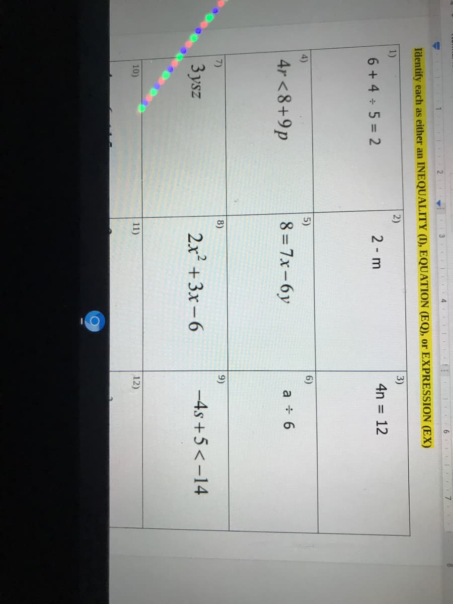 3
1 2
Identify each as either an INEQUALITY (I), EQUATION (EQ), or EXPRESSION (EX)
1)
2)
3)
6 + 4 5 = 2
2 m
4n = 12
4)
5)
6)
4r <8+9p
8 = 7x-6y
a 6
7)
8)
9)
3 ysz
2x +3x-6
-4s +5<-14
10)
11)
12)
