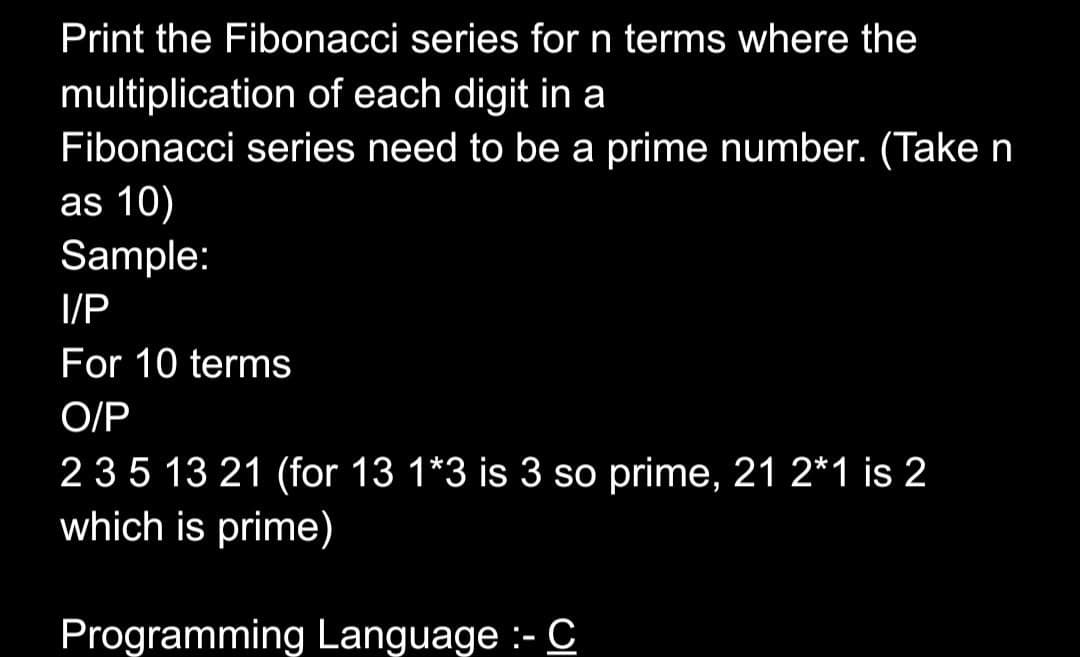 Print the Fibonacci series for n terms where the
multiplication of each digit in a
Fibonacci series need to be a prime number. (Take n
as 10)
Sample:
I/P
For 10 terms
O/P
235 13 21 (for 13 1*3 is 3 so prime, 21 2*1 is 2
which is prime)
Programming Language :- C
