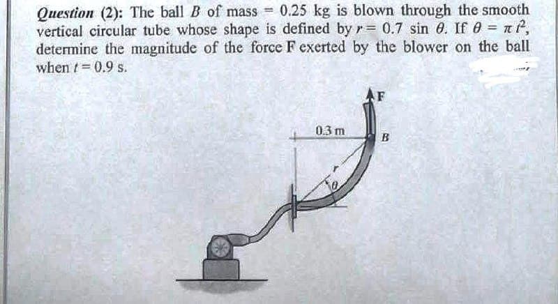 Question (2): The ball B of mass = 0.25 kg is blown through the smooth
vertical circular tube whose shape is defined by r= 0.7 sin 8. If 0 = ²,
determine the magnitude of the force F exerted by the blower on the ball
when = 0.9 s.
F
0.3 m
B