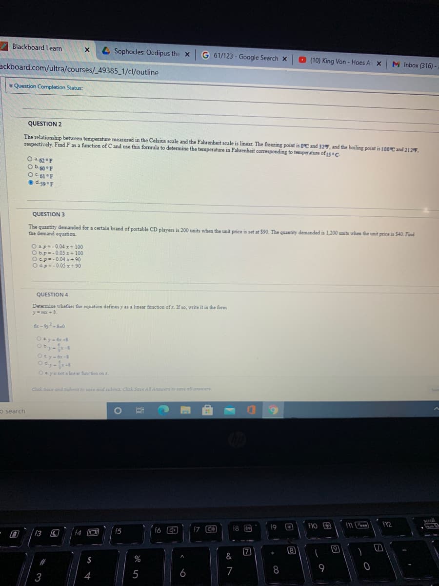 Blackboard Leam
L Sophocles: Oedipus the x
G 61/123 - Google Search x
O (10) King Von - Hoes Ai x
ackboard.com/ultra/courses/_49385_1/cl/outline
M Inbox (316)
* Question Completion Status:
QUESTION 2
The relationship between temperature measured in the Celsius scale and the Fahrenheit scale is linear. The freezing point is 0ºC and 32F, and the boiling point is 100°C and 212F,
respectively. Find Fas a function of C and use this formula to determine the temperature in Fahrenheit corresponding to temperature of 15c
O a 62°F
O b-60°F
O C 61°F
e d.59 F
QUESTION 3
The quantity demanded for a certain brand of portable CD players is 200 units when the unit price is set at $90. The quantity demanded is 1,200 units when the unit price is $40. Find
the demand equation.
O ap= - 0.04 x+ 100
O b.p=-0.05 x + 100
Ocp=-0.04 x+ 90
O d.p= - 0.05 x+ 90
QUESTION 4
Determine whether the equation defines y as a linear function of x. If so, write it in the form
y= mx -
Oby--8
Ocy- ér -8
O e.yis not a lanear function on a
Click Save and Submir to save and submit. Click Save All Aruwers to sare all answers.
o search
f8 O
f9
f10 R
12
f3
f4
(5
f6
8
19
%
&
6
7
8
3

