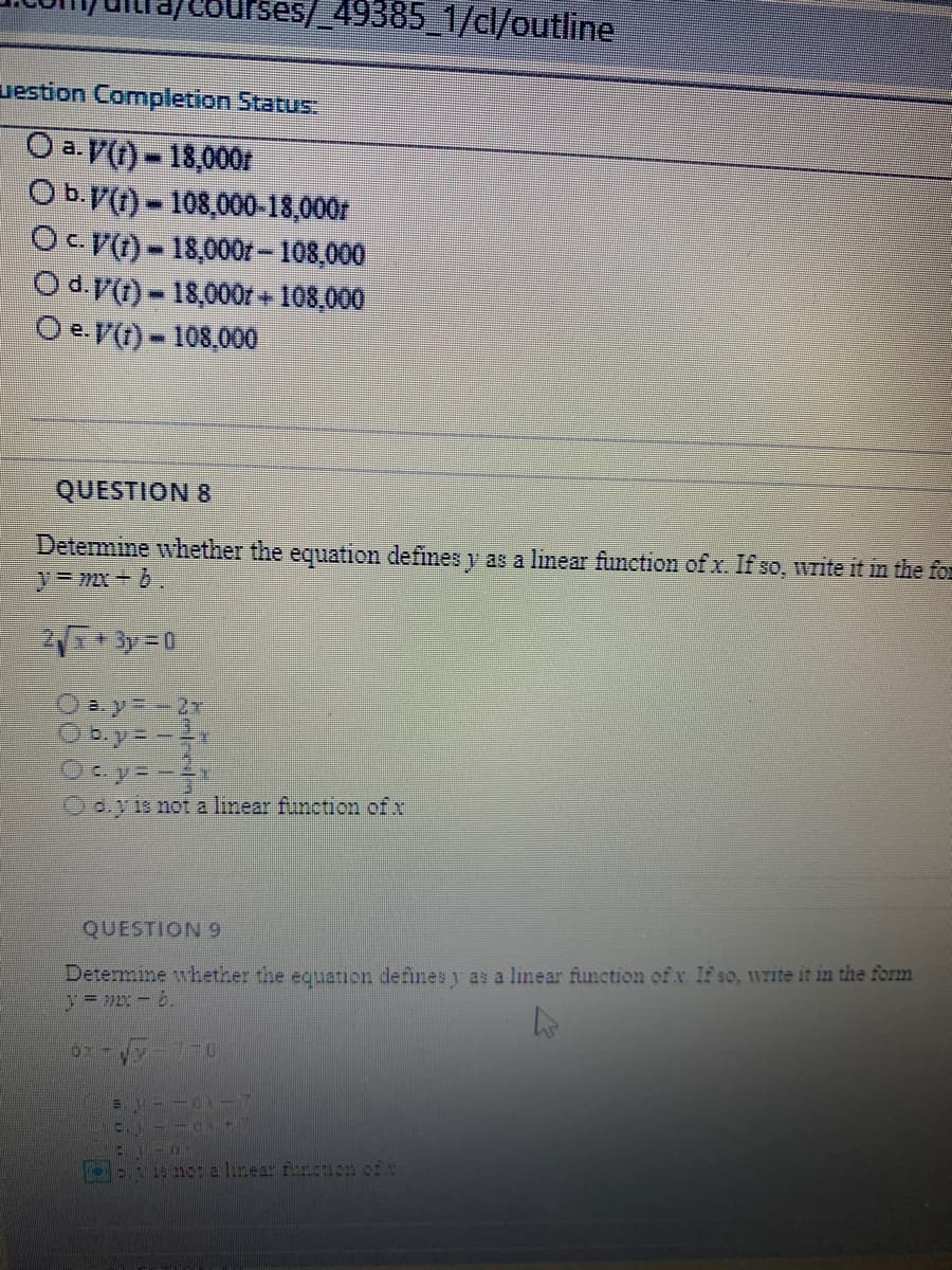 ses/ 49385_1/cl/outline
uestion Completion Status:
O a. V() - 18,000
Ob.V) - 108,000-18,000r
O -18,000r-108,000
Od.)-18,000r + 108,000
O e.V(t) - 108,000
QUESTION 8
Detemine whether the equation defines y as a linear function of x. If so, write it in the for
y=mx + 6.
+ 3y= 0
Oby=-x
O e.y is not a linear function of x
QUESTION 9
Determine whether the equaticn defines y as a linear function of x. If so, 117ite it in the form
y= mx-b.
U 0: a linear funouon ofa
