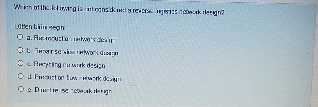 Which of the following is not considered a reverse logistics network design?
Lūtfen birini seçin:
O a. Reproduction network design
O b. Repair service network design
O c. Recycling network design
O d. Production flow network design
O e. Direct reuse network design
