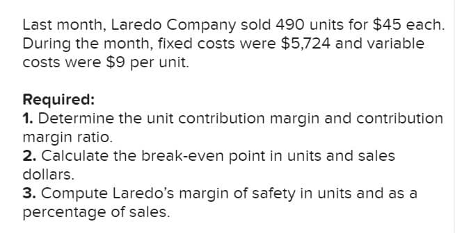 Last month, Laredo Company sold 490 units for $45 each.
During the month, fixed costs were $5,724 and variable
costs were $9 per unit.
Required:
1. Determine the unit contribution margin and contribution
margin ratio.
2. Calculate the break-even point in units and sales
dollars.
3. Compute Laredo's margin of safety in units and as a
percentage of sales.
