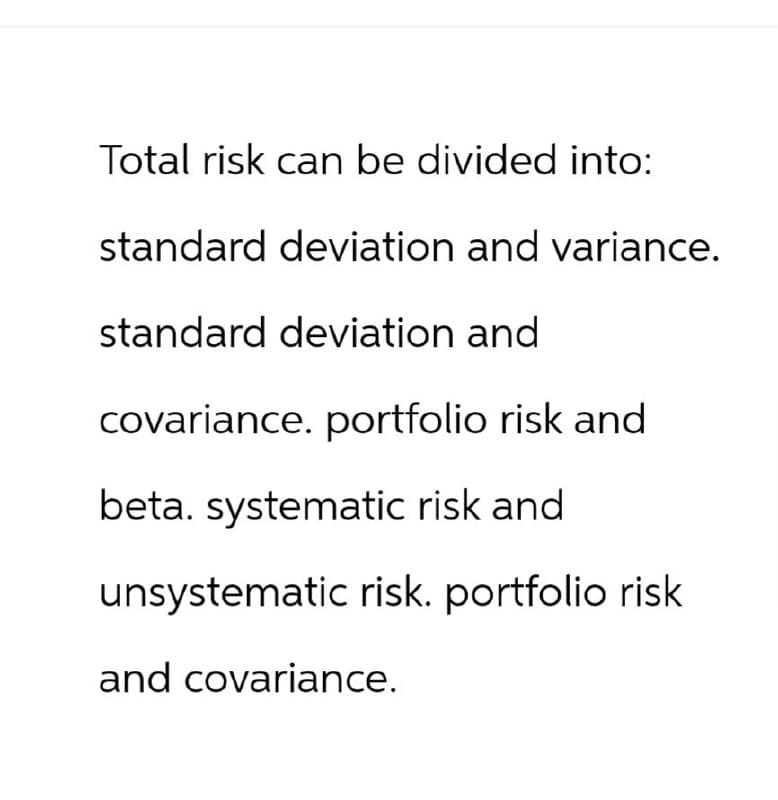 Total risk can be divided into:
standard deviation and variance.
standard deviation and
covariance. portfolio risk and
beta. systematic risk and
unsystematic risk. portfolio risk
and covariance.