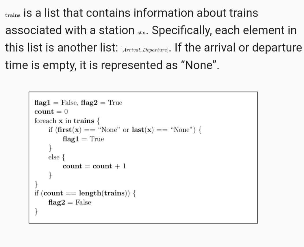 trains İs a list that contains information about trains
associated with a station stn. Specifically, each element in
this list is another list: (Arrial, Departure). If the arrival or departure
time is empty, it is represented as "None".
flag1 = False, flag2 = True
count = 0
foreach x in trains {
if (first(x) :
flag1 = True
}
else {
"None" or last(x)
"None") {
===
==
%3D
count = count + 1
}
}
if (count
flag2 = False
}
length(trains)) {
3D%3D
