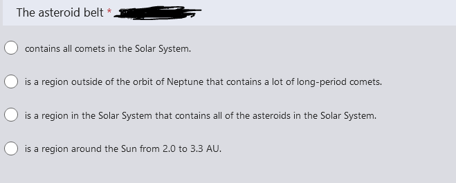 The asteroid belt *.
contains all comets in the Solar System.
is a region outside of the orbit of Neptune that contains a lot of long-period comets.
is a region in the Solar System that contains all of the asteroids in the Solar System.
is a region around the Sun from 2.0 to 3.3 AU.