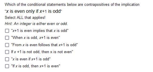 Which of the conditional statements below are contrapositives of the implication
"x is even only if x+1 is odd"
Select ALL that applies!
Hint: An integer is either even or odd.
O "x+1 is even implies that x is odd"
O "When x is odd, x+1 is even"
O "From x is even follows that x+1 is odd"
O If x +1 is not odd, then x is not even"
O "x is even if x+1 is odd"
"If x is odd, then x+1 is even"
