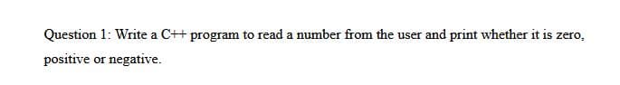 Question 1: Write a C++ program to read a number from the user and print whether it is zero,
positive or negative.
