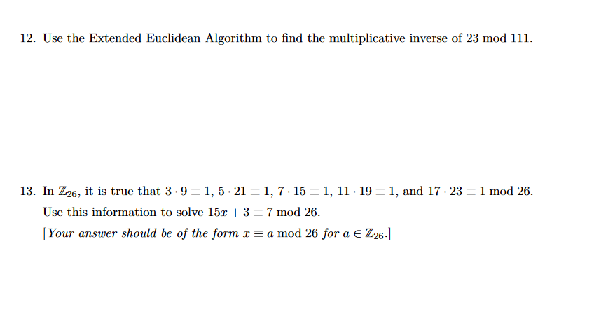 12. Use the Extended Euclidean Algorithm to find the multiplicative inverse of 23 mod 111.
13. In Z26, it is true that 3.9 = 1, 5 - 21 = 1, 7-15 = 1, 11 · 19 = 1, and 17-23 = 1 mod 26.
Use this information to solve 15x + 3 = 7 mod 26.
[Your answer should be of the form x = a mod 26 for a € Z26-]