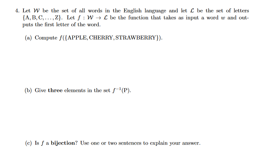 4. Let W be the set of all words in the English language and let L be the set of letters
{A, B, C,...,Z}. Let f: W→→L be the function that takes as input a word w and out-
puts the first letter of the word.
(a) Compute f({APPLE, CHERRY, STRAWBERRY}).
(b) Give three elements in the set f-¹(P).
(c) Is f a bijection? Use one or two sentences to explain your answer.