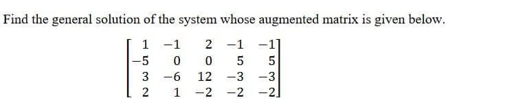 ## Solving Systems of Linear Equations Using Augmented Matrices

In linear algebra, systems of linear equations can be represented using augmented matrices. Below, we have an example of a system of linear equations represented by its augmented matrix. 

### Problem Statement
Find the general solution of the system whose augmented matrix is given below:

\[
\begin{bmatrix}
1 & -1 & 2 & -1 & -1 \\
-5 & 0 & 0 & 5 & 5 \\
3 & -6 & 12 & -3 & -3 \\
2 & 1 & -2 & -2 & -2
\end{bmatrix}
\]

### Explanation

The given matrix represents a system of linear equations where the last column is the augmented part (representing the constants after the equals sign in each equation). This final column demonstrates how to convert the matrix into an augmented representation of the equations.

The matrix can be interpreted as follows:

1. \( 1x_1 - 1x_2 + 2x_3 - 1x_4 = -1 \)
2. \( -5x_1 = 5 \)
3. \( 3x_1 - 6x_2 + 12x_3 - 3x_4 = -3 \)
4. \( 2x_1 + 1x_2 - 2x_3 - 2x_4 = -2 \)

### Steps to Solve the Augmented Matrix

To find the solution to this system, typically, one would perform row operations to reduce the augmented matrix to its reduced row echelon form (RREF). These steps include:

1. Swapping rows.
2. Multiplying or dividing rows by non-zero constants.
3. Adding or subtracting multiples of rows from other rows.

Once in RREF, the matrix will indicate the solution to the system, either as unique, infinite, or no solution. 

### Tips for Solving Augmented Matrices

1. Identify pivot positions and aim to create zeros above and below each pivot.
2. Use elementary row operations systematically.
3. Verify each row operation to avoid arithmetic errors.
4. Once in RREF, read off the solutions directly from the matrix.

Understanding how to transform augmented matrices and interpret them is crucial for solving systems of linear equations efficiently. By practicing these methods, you can develop a strong foundation in linear