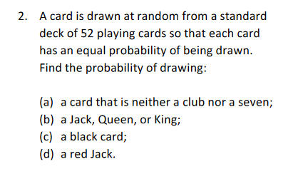 2. A card is drawn at random from a standard
deck of 52 playing cards so that each card
has an equal probability of being drawn.
Find the probability of drawing:
(a) a card that is neither a club nor a seven;
(b) a Jack, Queen, or King;
(c) a black card;
(d) a red Jack.