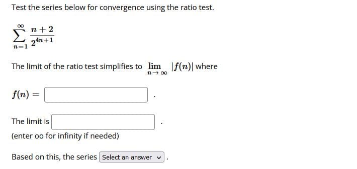 Test the series below for convergence using the ratio test.
n+ 2
24n+1
n=1
The limit of the ratio test simplifies to lim f(n)| where
n- 00
f(n) =
The limit is
(enter oo for infinity if needed)
Based on this, the series Select an answer v
