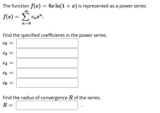 The function f(x) = 6x In(1 + x) is represented as a power series
f(z) = E
> Cnt".
n=0
Find the specified coefficients in the power series.
C2
C3
C4 =
C5 =
C6
Find the radius of convergence R of the series.
R =
I| ||
||
