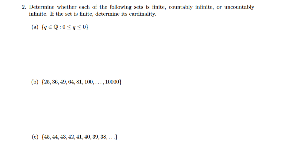 2. Determine whether each of the following sets is finite, countably infinite, or uncountably
infinite. If the set is finite, determine its cardinality.
(a) {q € Q:0≤q≤ 0}
(b) (25, 36, 49, 64, 81, 100,..., 10000}
(c) {45, 44, 43, 42, 41, 40, 39, 38, ...}